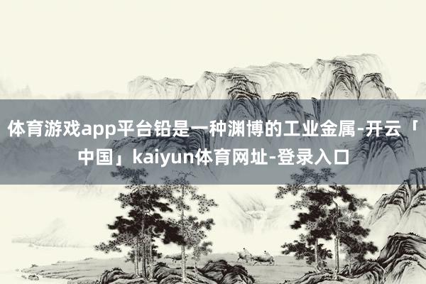 体育游戏app平台铅是一种渊博的工业金属-开云「中国」kaiyun体育网址-登录入口