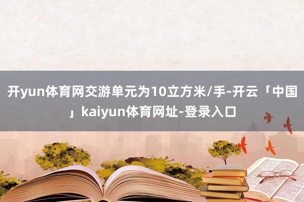开yun体育网交游单元为10立方米/手-开云「中国」kaiyun体育网址-登录入口