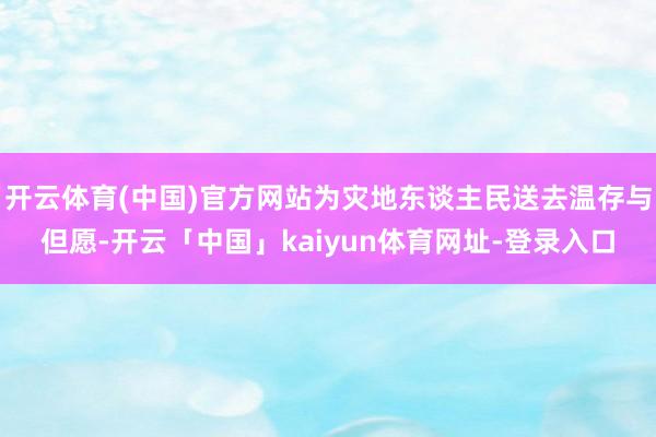 开云体育(中国)官方网站为灾地东谈主民送去温存与但愿-开云「中国」kaiyun体育网址-登录入口