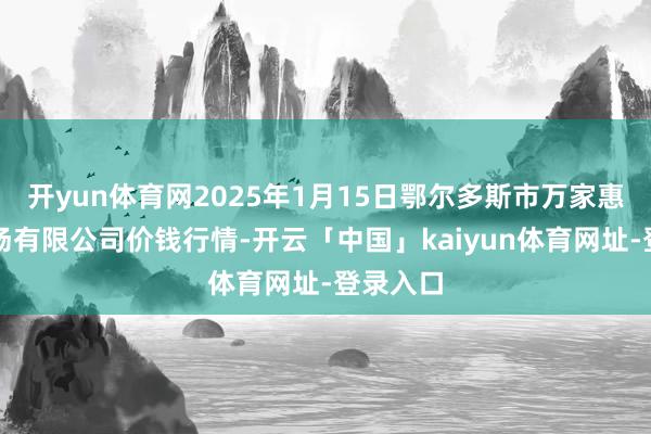 开yun体育网2025年1月15日鄂尔多斯市万家惠农贸商场有限公司价钱行情-开云「中国」kaiyun体育网址-登录入口