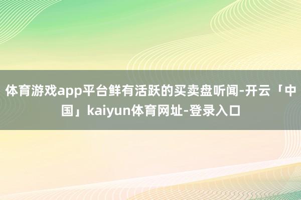 体育游戏app平台鲜有活跃的买卖盘听闻-开云「中国」kaiyun体育网址-登录入口