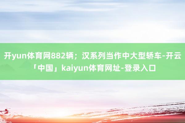 开yun体育网882辆；汉系列当作中大型轿车-开云「中国」kaiyun体育网址-登录入口