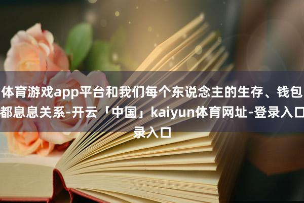 体育游戏app平台和我们每个东说念主的生存、钱包都息息关系-开云「中国」kaiyun体育网址-登录入口