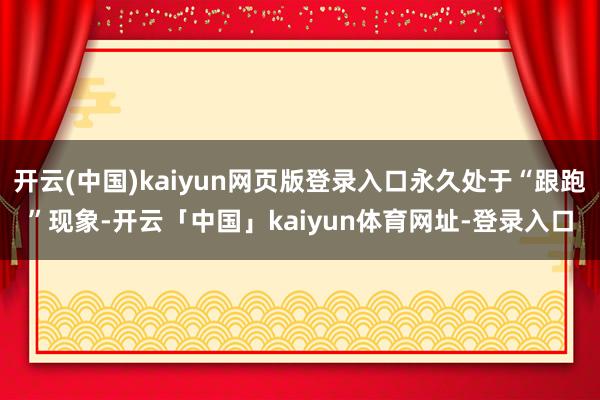 开云(中国)kaiyun网页版登录入口永久处于“跟跑”现象-开云「中国」kaiyun体育网址-登录入口