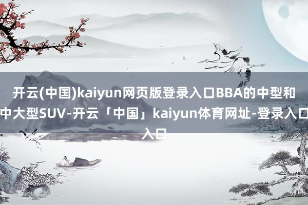 开云(中国)kaiyun网页版登录入口BBA的中型和中大型SUV-开云「中国」kaiyun体育网址-登录入口