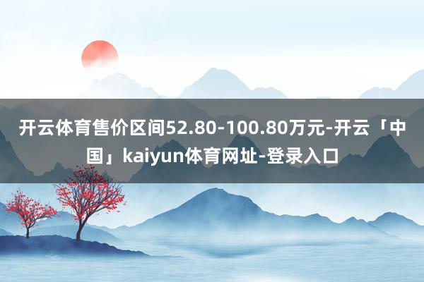 开云体育售价区间52.80-100.80万元-开云「中国」kaiyun体育网址-登录入口