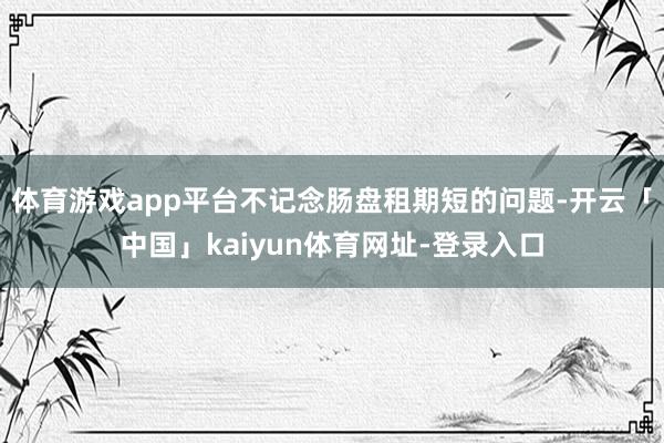 体育游戏app平台不记念肠盘租期短的问题-开云「中国」kaiyun体育网址-登录入口