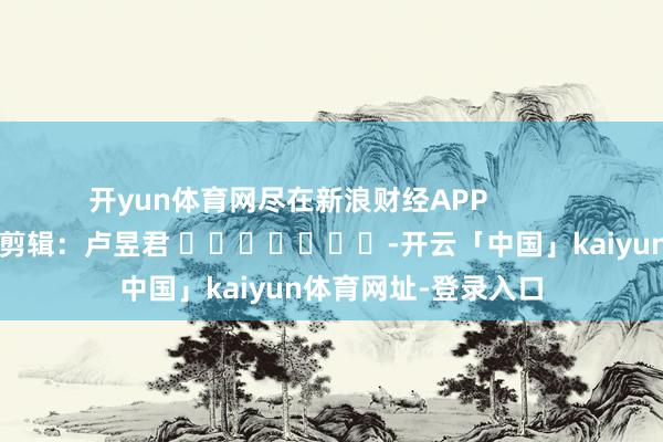 开yun体育网尽在新浪财经APP            						连累剪辑：卢昱君 							-开云「中国」kaiyun体育网址-登录入口