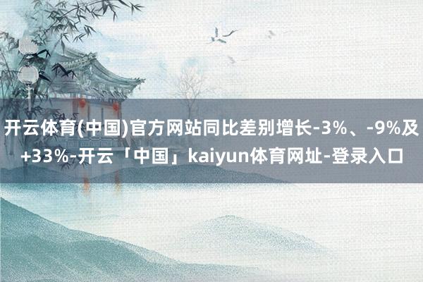 开云体育(中国)官方网站同比差别增长-3%、-9%及+33%-开云「中国」kaiyun体育网址-登录入口