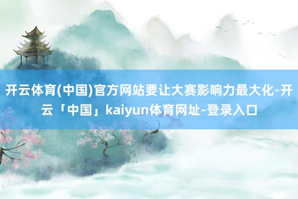 开云体育(中国)官方网站要让大赛影响力最大化-开云「中国」kaiyun体育网址-登录入口