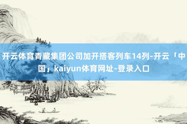 开云体育青藏集团公司加开搭客列车14列-开云「中国」kaiyun体育网址-登录入口