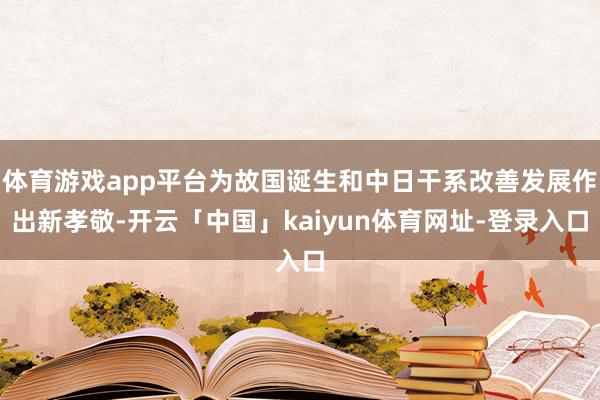 体育游戏app平台为故国诞生和中日干系改善发展作出新孝敬-开云「中国」kaiyun体育网址-登录入口