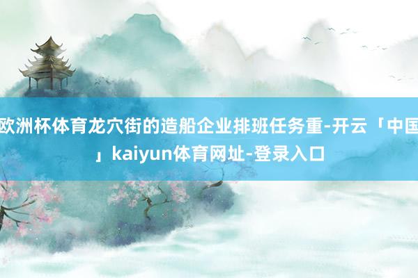 欧洲杯体育龙穴街的造船企业排班任务重-开云「中国」kaiyun体育网址-登录入口
