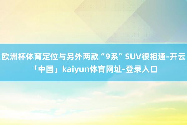 欧洲杯体育定位与另外两款“9系”SUV很相通-开云「中国」kaiyun体育网址-登录入口