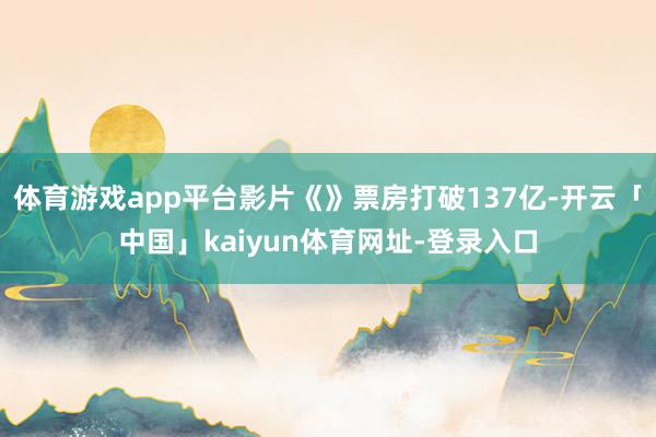 体育游戏app平台影片《》票房打破137亿-开云「中国」kaiyun体育网址-登录入口