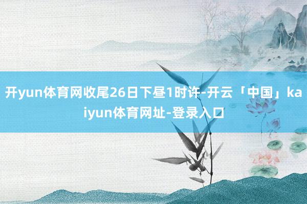 开yun体育网收尾26日下昼1时许-开云「中国」kaiyun体育网址-登录入口