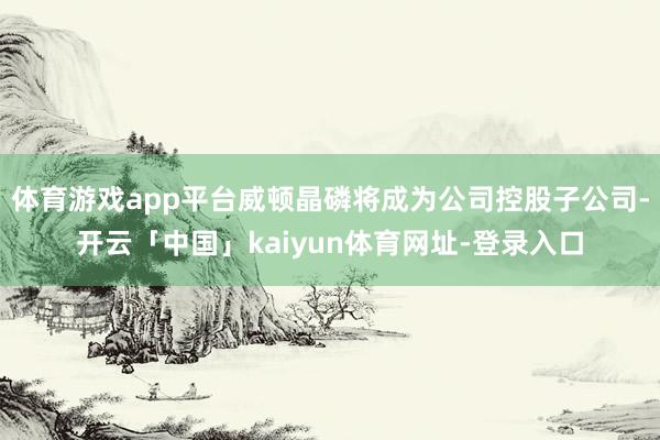 体育游戏app平台威顿晶磷将成为公司控股子公司-开云「中国」kaiyun体育网址-登录入口