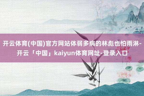 开云体育(中国)官方网站体弱多病的林彪也怕雨淋-开云「中国」kaiyun体育网址-登录入口