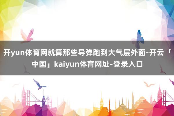 开yun体育网就算那些导弹跑到大气层外面-开云「中国」kaiyun体育网址-登录入口