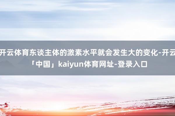 开云体育东谈主体的激素水平就会发生大的变化-开云「中国」kaiyun体育网址-登录入口