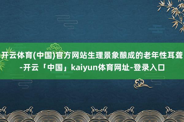 开云体育(中国)官方网站生理景象酿成的老年性耳聋-开云「中国」kaiyun体育网址-登录入口