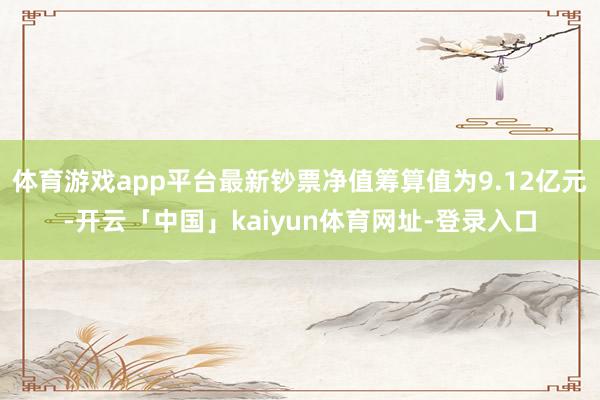 体育游戏app平台最新钞票净值筹算值为9.12亿元-开云「中国」kaiyun体育网址-登录入口
