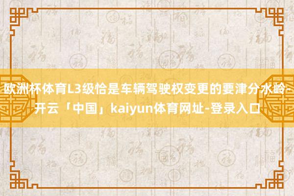 欧洲杯体育L3级恰是车辆驾驶权变更的要津分水岭-开云「中国」kaiyun体育网址-登录入口