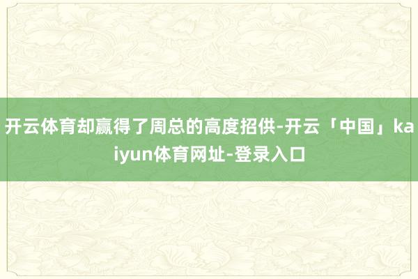 开云体育却赢得了周总的高度招供-开云「中国」kaiyun体育网址-登录入口