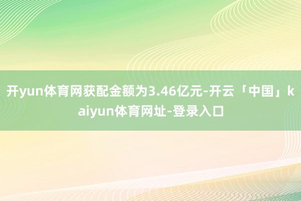 开yun体育网获配金额为3.46亿元-开云「中国」kaiyun体育网址-登录入口