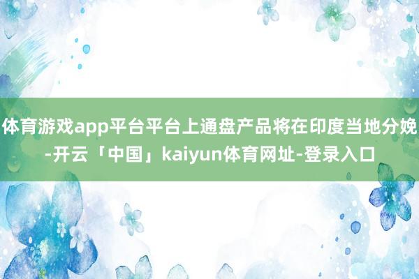 体育游戏app平台平台上通盘产品将在印度当地分娩-开云「中国」kaiyun体育网址-登录入口