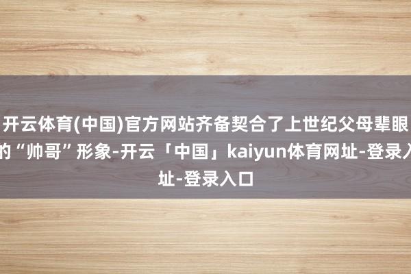 开云体育(中国)官方网站齐备契合了上世纪父母辈眼中的“帅哥”形象-开云「中国」kaiyun体育网址-登录入口