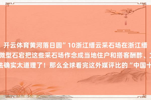 开云体育黄河落日圆”10浙江缙云采石场在浙江缙云有3000多个被牺牲的微型石宕把这些采石场作念成当地住户和搭客酬酢、文娱的文化场面这个思法确实太道理了！那么全球看完这外媒评比的“中国十大最好意思建筑”你们合计实至名归吗？-开云「中国」kaiyun体育网址-登录入口