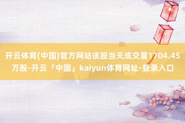 开云体育(中国)官方网站该股当天成交量1704.45万股-开云「中国」kaiyun体育网址-登录入口