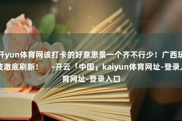 开yun体育网该打卡的好意思景一个齐不行少！广西玩法被澈底刷新！    -开云「中国」kaiyun体育网址-登录入口