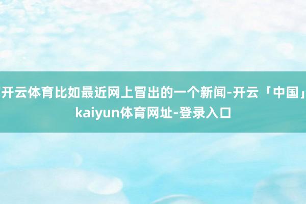 开云体育比如最近网上冒出的一个新闻-开云「中国」kaiyun体育网址-登录入口