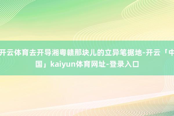 开云体育去开导湘粤赣那块儿的立异笔据地-开云「中国」kaiyun体育网址-登录入口