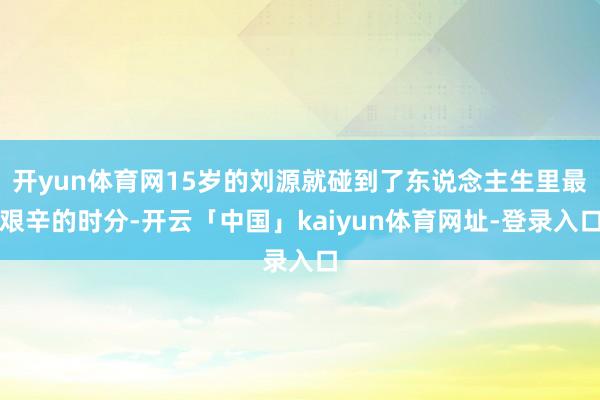 开yun体育网15岁的刘源就碰到了东说念主生里最艰辛的时分-开云「中国」kaiyun体育网址-登录入口
