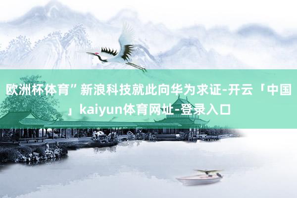 欧洲杯体育”　　新浪科技就此向华为求证-开云「中国」kaiyun体育网址-登录入口