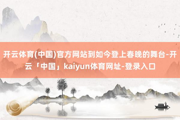 开云体育(中国)官方网站到如今登上春晚的舞台-开云「中国」kaiyun体育网址-登录入口