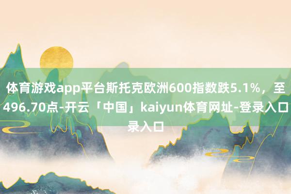 体育游戏app平台斯托克欧洲600指数跌5.1%，至496.70点-开云「中国」kaiyun体育网址-登录入口