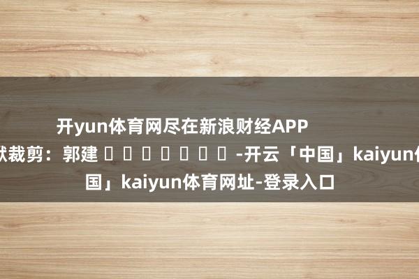 开yun体育网尽在新浪财经APP            						包袱裁剪：郭建 							-开云「中国」kaiyun体育网址-登录入口