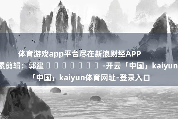 体育游戏app平台尽在新浪财经APP            						牵累剪辑：郭建 							-开云「中国」kaiyun体育网址-登录入口