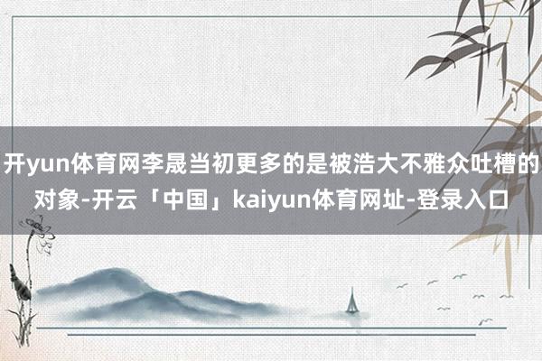 开yun体育网李晟当初更多的是被浩大不雅众吐槽的对象-开云「中国」kaiyun体育网址-登录入口