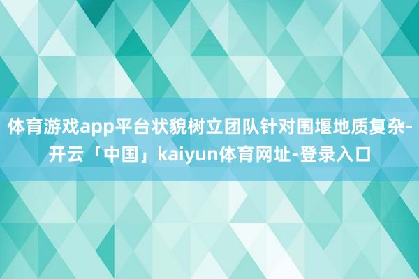 体育游戏app平台状貌树立团队针对围堰地质复杂-开云「中国」kaiyun体育网址-登录入口