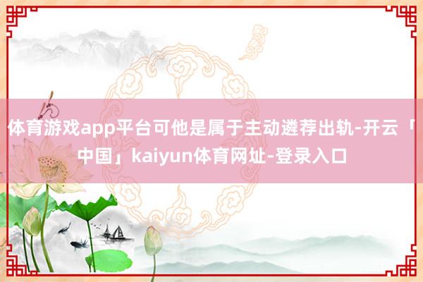 体育游戏app平台可他是属于主动遴荐出轨-开云「中国」kaiyun体育网址-登录入口