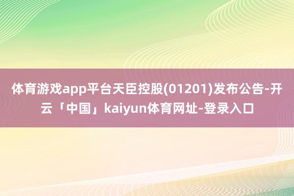 体育游戏app平台天臣控股(01201)发布公告-开云「中国」kaiyun体育网址-登录入口