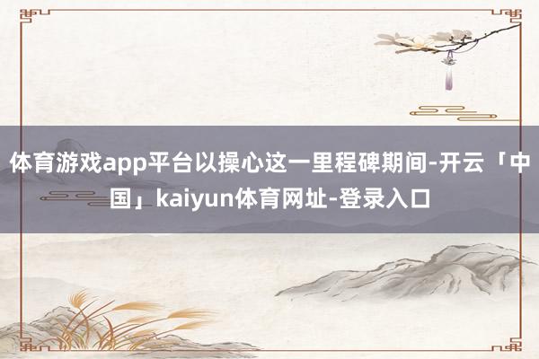 体育游戏app平台以操心这一里程碑期间-开云「中国」kaiyun体育网址-登录入口