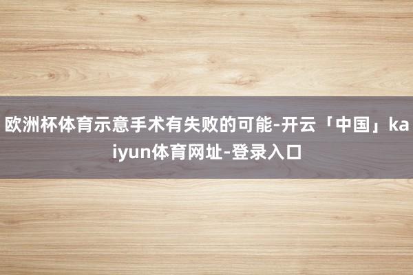 欧洲杯体育示意手术有失败的可能-开云「中国」kaiyun体育网址-登录入口