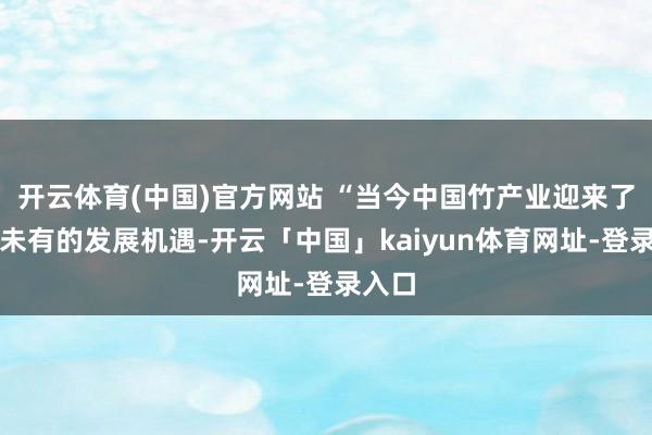 开云体育(中国)官方网站 “当今中国竹产业迎来了前所未有的发展机遇-开云「中国」kaiyun体育网址-登录入口