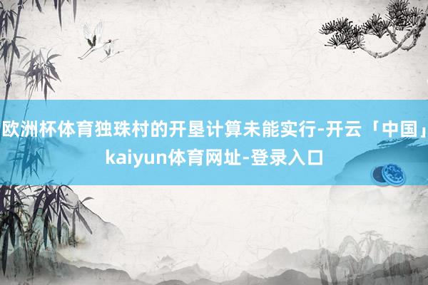 欧洲杯体育独珠村的开垦计算未能实行-开云「中国」kaiyun体育网址-登录入口